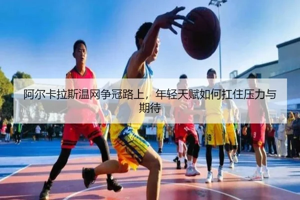 阿尔卡拉斯温网争冠路上，年轻天赋如何扛住压力与期待